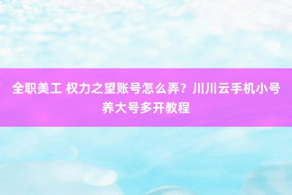 全职美工 权力之望账号怎么弄？川川云手机小号养大号多开教程